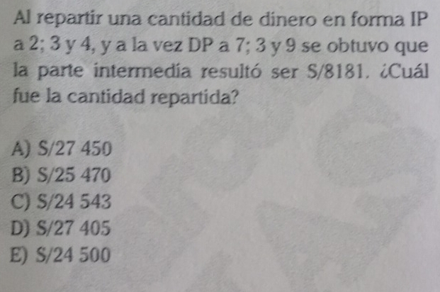 Al repartir una cantidad de dinero en forma IP
a 2; 3 y 4, y a la vez DP a 7; 3 y 9 se obtuvo que
la parte intermedía resultó ser S/8181. ¿Cuál
fue la cantidad repartida?
A) S/27 450
B) S/25 470
C) S/24 543
D) S/27 405
E) S/24 500