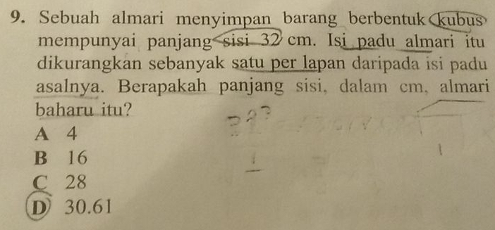 Sebuah almari menyimpan barang berbentuk kubus
mempunyai panjang sisi 32 cm. Isi padu almari itu
dikurangkan sebanyak satu per lapan daripada isi padu 
asalnya. Berapakah panjang sisi, dalam cm, almari
baharu itu?
A 4
B 16
C 28
D 30.61