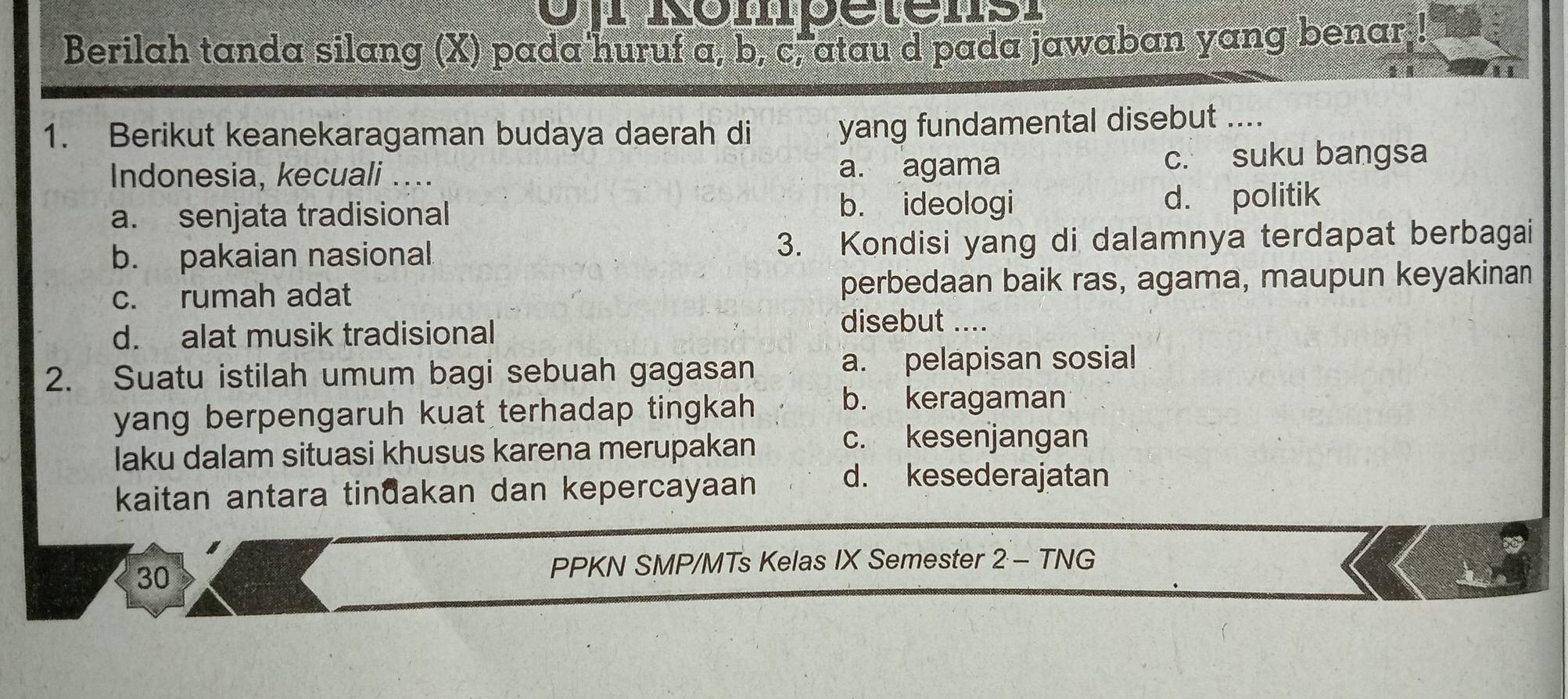 Berilah tanda silang (X) pada'huruf a, b, c, atau d pada jawaban yang benar,!
1. Berikut keanekaragaman budaya daerah di
yang fundamental disebut ....
Indonesia, kecuali .... a. agama c. suku bangsa
a. senjata tradisional b. ideologi d. politik
b. pakaian nasional 3. Kondisi yang di dalamnya terdapat berbagai
c. rumah adat perbedaan baik ras, agama, maupun keyakinan
d. alat musik tradisional
disebut ....
2. Suatu istilah umum bagi sebuah gagasan a. pelapisan sosial
yang berpengaruh kuat terhadap tingkah
b. keragaman
laku dalam situasi khusus karena merupakan
c. kesenjangan
kaitan antara tinđakan dan kepercayaan
d. kesederajatan
30
PPKN SMP/MTs Kelas IX Semester 2 - TNG