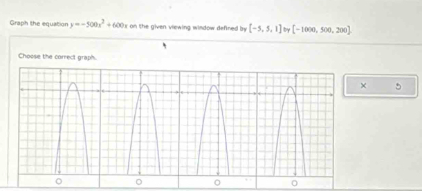 Graph the equation y=-500x^2+600x on the given viewing window defined by [-5,5,1] by [-1000,500,200]. 
Choose the correct graph. 
× 5 
。 
。