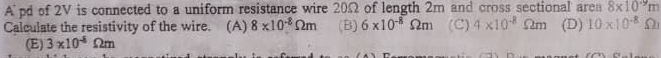 Apd of 2V is connected to a uniform resistance wire 20Ω of length 2m and cross sectional area 8* 10^(-9)m
Calculate the resistivity of the wire. (A) 8* 10^(-8)Omega m (B) 6* 10^(-8)Omega m (C) 4* 10^(-8)Omega m (D) 10* 10^(-8) S
(E) 3* 10^(-8)Omega m