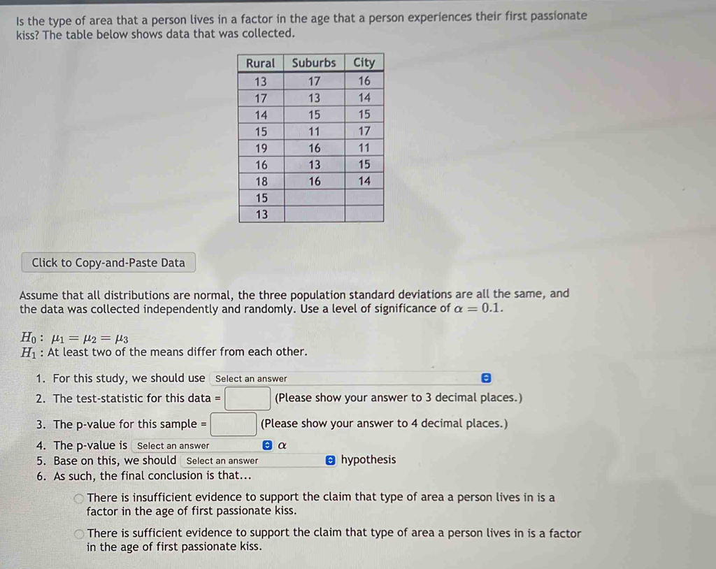 Is the type of area that a person lives in a factor in the age that a person experiences their first passionate
kiss? The table below shows data that was collected.
Click to Copy-and-Paste Data
Assume that all distributions are normal, the three population standard deviations are all the same, and
the data was collected independently and randomly. Use a level of significance of alpha =0.1.
H_0:mu _1=mu _2=mu _3
H_1 : At least two of the means differ from each other.
1. For this study, we should use Select an answer
2. The test-statistic for this data =□ (Please show your answer to 3 decimal places.)
3. The p -value for this sample =□ (Please show your answer to 4 decimal places.)
4. The p -value is Select an answer α
5. Base on this, we should Select an answer hypothesis
6. As such, the final conclusion is that...
There is insufficient evidence to support the claim that type of area a person lives in is a
factor in the age of first passionate kiss.
There is sufficient evidence to support the claim that type of area a person lives in is a factor
in the age of first passionate kiss.