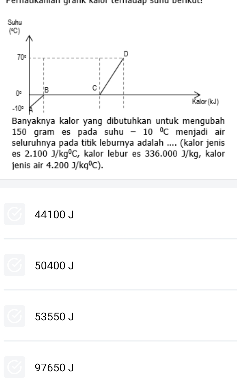 Peraukanian grank Kaïor teradap sund Denkut:
Suhu
Banyaknya kalor yang dibutuhkan untuk mengubah
150 gram es pada suhu · -10°C menjadi air
seluruhnya pada titik leburnya adalah .... (kalor jenis
es 2.100J/kg^0C , kalor lebur es 336.000 J/kg, kalor
jenis air 4.200J/kq^0C).
44100 J
50400 J
53550 J
97650 J