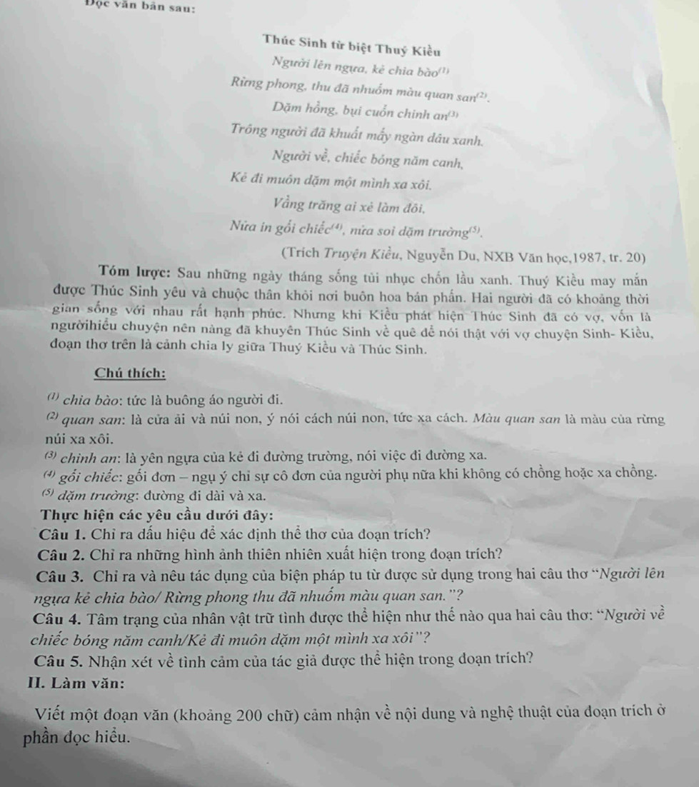 Độc văn bản sau:
Thúc Sinh từ biệt Thuý Kiều
Người lên ngựa, kẻ chia bào'''
Rừng phong, thu đã nhuốm màu quan sen^((2)).
Dặm hồng, bụi cuổn chinh an³
Trông người đã khuất mấy ngàn dâu xanh.
Người ve, , chiếc bóng năm canh,
Kẻ đi muôn dặm một mình xa xôi.
Vằng trăng ai xẻ làm đôi,
Nửa in gối chiếc(), nửa soi dặm trường().
(Trích Truyện Kiều, Nguyễn Du, NXB Văn học,1987, tr. 20)
Tóm lược: Sau những ngày tháng sống tủi nhục chốn lầu xanh. Thuý Kiều may mắn
được Thúc Sinh yêu và chuộc thân khỏi nơi buôn hoa bán phần. Hai người đã có khoảng thời
gian sống với nhau rất hạnh phúc. Nhưng khi Kiều phát hiện Thúc Sinh đã có vợ, vốn là
ngườihiều chuyện nên nàng đã khuyên Thúc Sinh về quê để nói thật với vợ chuyện Sinh- Kiều,
đoạn thơ trên là cảnh chia ly giữa Thuý Kiều và Thúc Sinh.
Chú thích:
(() chia bào: tức là buông áo người đi.
(?) quan san: là cửa ải và núi non, ý nói cách núi non, tức xa cách. Màu quan san là màu của rừng
núi xa xôi.
(*) chình an: là yên ngựa của kẻ đi đường trường, nói việc đi đường xa.
( *) gổi chiếc: gối đơn - ngụ ý chỉ sự cô đơn của người phụ nữa khi không có chồng hoặc xa chồng.
(*) dặm trường: đường đi dài và xa.
Thực hiện các yêu cầu dưới đây:
Câu 1. Chỉ ra dấu hiệu để xác định thể thơ của đoạn trích?
Câu 2. Chỉ ra những hình ảnh thiên nhiên xuất hiện trong đoạn trích?
Câu 3. Chỉ ra và nêu tác dụng của biện pháp tu từ được sử dụng trong hai câu thơ “Người lên
ngựa kẻ chia bào/ Rừng phong thu đã nhuốm màu quan san.''?
Câu 4. Tâm trạng của nhân vật trữ tình được thể hiện như thế nào qua hai câu thơ: “Người về
chiếc bóng năm canh/Kẻ đi muôn dặm một mình xa xôi'?
Câu 5. Nhận xét về tình cảm của tác giả được thể hiện trong đoạn trích?
II. Làm văn:
Viết một đoạn văn (khoảng 200 chữ) cảm nhận về nội dung và nghệ thuật của đoạn trích ở
phần đọc hiểu.