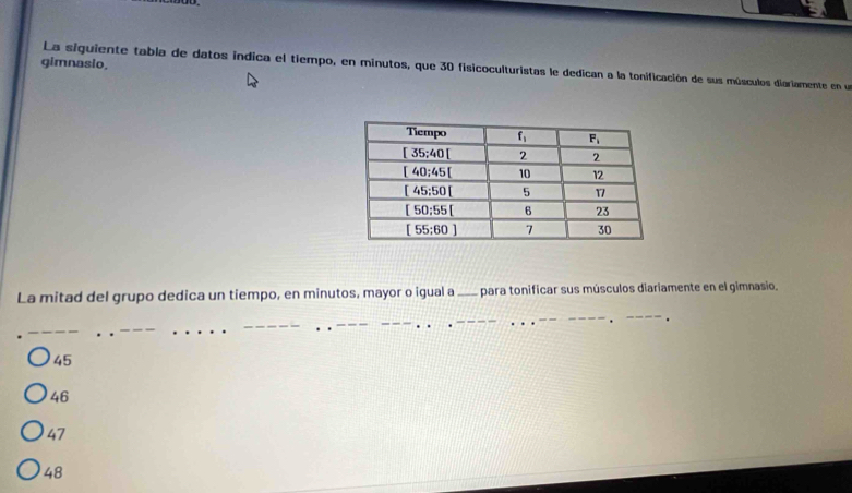 gimnasio, La siguiente tabla de datos indica el tiempo, en minutos, que 30 fisicoculturistas le dedican a la tonificación de sus músculos diariamente en un
La mitad del grupo dedica un tiempo, en minutos, mayor o igual a_ para tonificar sus músculos diariamente en el gimnasio.
_
_
_
_
_
_
45
46
47
48