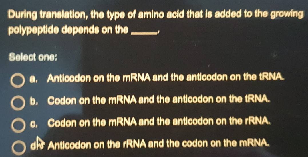 During translation, the type of amino acid that is added to the growing
polypeptide depends on the _.
Select one:
a. Anticodon on the mRNA and the anticodon on the tRNA.
b. Codon on the mRNA and the anticodon on the tRNA.
c. Codon on the mRNA and the anticodon on the rRNA.
d] Anticodon on the rRNA and the codon on the mRNA.