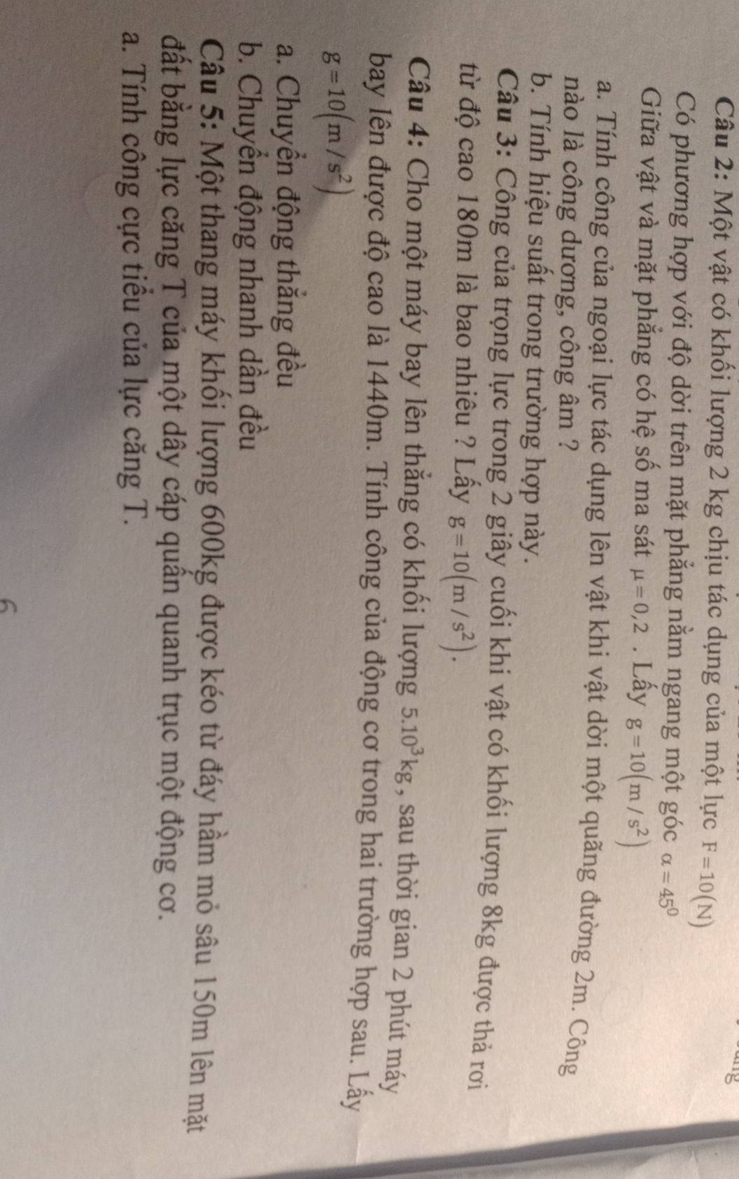 Một vật có khối lượng 2 kg chịu tác dụng của một lực F=10(N)
Có phương hợp với độ dời trên mặt phẳng nằm ngang một góc alpha =45°
Giữa vật và mặt phẳng có hệ số ma sát mu =0,2. Lấy g=10(m/s^2)
a. Tính công của ngoại lực tác dụng lên vật khi vật dời một quãng đường 2m. Công 
nào là công dương, công âm ? 
b. Tính hiệu suất trong trường hợp này. 
Câu 3: Công của trọng lực trong 2 giây cuối khi vật có khối lượng 8kg được thả rơi 
từ độ cao 180m là bao nhiêu ? Lấy g=10(m/s^2). 
Câu 4: Cho một máy bay lên thắng có khối lượng 5.10^3kg , sau thời gian 2 phút máy 
bay lên được độ cao là 1440m. Tính công của động cơ trong hai trường hợp sau. Lấy
g=10(m/s^2)
a. Chuyển động thắng đều 
b. Chuyển động nhanh dần đều 
Câu 5: Một thang máy khối lượng 600kg được kéo từ đáy hầm mỏ sâu 150m lên mặt 
đất bằng lực căng T của một dây cáp quân quanh trục một động cơ. 
a. Tính công cực tiểu của lực căng T. 
6
