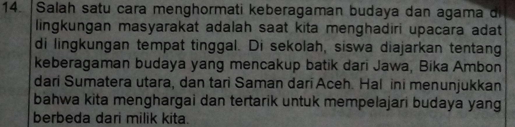 Salah satu cara menghormati keberagaman budaya dan agama d 
lingkungan masyarakat adalah saat kita menghadiri upacara adat 
di lingkungan tempat tinggal. Di sekolah, siswa diajarkan tentang 
keberagaman budaya yang mencakup batik dari Jawa, Bika Ambon 
dari Sumatera utara, dan tari Saman dari Aceh. Hal ini menunjukkan 
bahwa kita menghargai dan tertarik untuk mempelajari budaya yang 
berbeda dari milik kita.