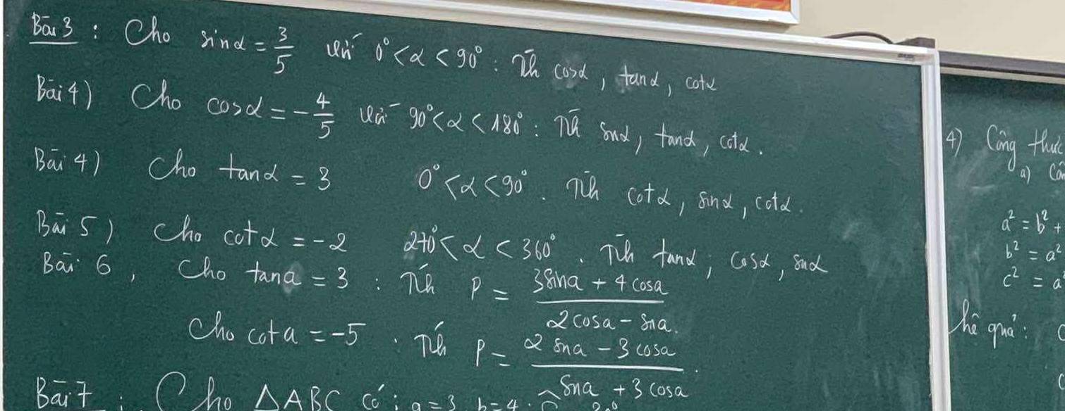 Ba 3 : Cho sin alpha = 3/5  0° <90° :I cood, fand, cole 
Bai4) Cho cos x=- 4/5  90° <180°:π overline alpha  sand, tond, cold. 
Bai4) Cho tan alpha =3
() Cing tha 
a) Ca
0° <90°.7 cot alpha , find, cold
a^2=b^2+
Bā5) cho cot alpha =-2 27 alpha <360° T fand; coso, sad
b^2=a^2
Ba 6, Cho tan a=3
c^2=a
cho co+a=-
p= (3sin a+4cos a)/2cos a-sin a 
P= (2sin alpha -3cos alpha )/sin alpha -3cos alpha  
hi qro 
Bait : Oho △ ABC co : a=3b=4.2