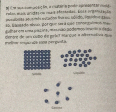 9] Em sua composição, a matéria pode apresentar molé.
culas mais unidas ou mais afastadas. Essa organização
possibilita seus três estados físicos: sólido, líquido e gaso
so. Baseado nisso, por que será que conseguimos mer
gulhar em uma piscina, mas não podemos inserir o dedo
dentro de um cubo de gelo? Marque a alternativa que
melhor responde essa pergunta.
Sólido Liçaido