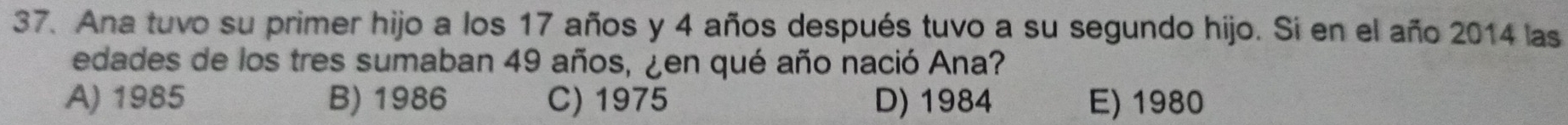 Ana tuvo su primer hijo a los 17 años y 4 años después tuvo a su segundo hijo. Si en el año 2014 las
edades de los tres sumaban 49 años, ¿en qué año nació Ana?
A) 1985 B) 1986 C) 1975 D) 1984 E) 1980