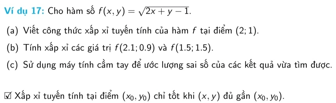 dụ 17: Cho hàm số f(x,y)=sqrt(2x+y-1). 
(a) Viết công thức xấp xỉ tuyến tính của hàm f tại điểm (2;1). 
(b) Tính xấp xỉ các giá trị f(2.1;0.9) và f(1.5;1.5). 
(c) Sử dụng máy tính cầm tay để ước lượng sai số của các kết quả vừa tìm được. 
# Xấp xỉ tuyến tính tại điểm (x_0,y_0) chỉ tốt khi (x,y) đủ gần (x_0,y_0).