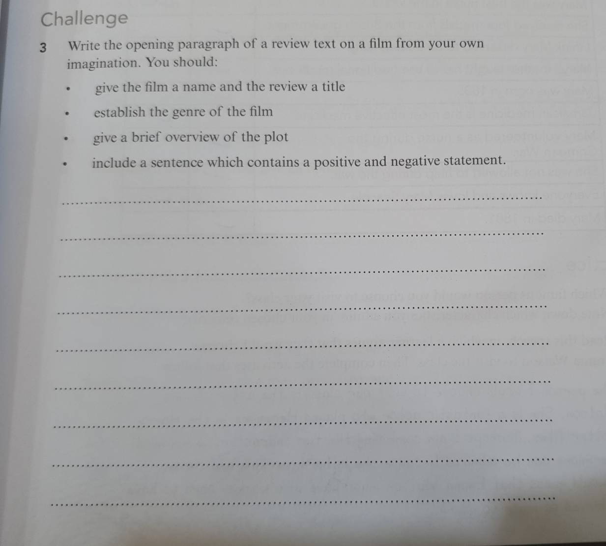 Challenge 
3 Write the opening paragraph of a review text on a film from your own 
imagination. You should: 
give the film a name and the review a title 
establish the genre of the film 
give a brief overview of the plot 
include a sentence which contains a positive and negative statement. 
_ 
_ 
_ 
_ 
_ 
_ 
_ 
_ 
_