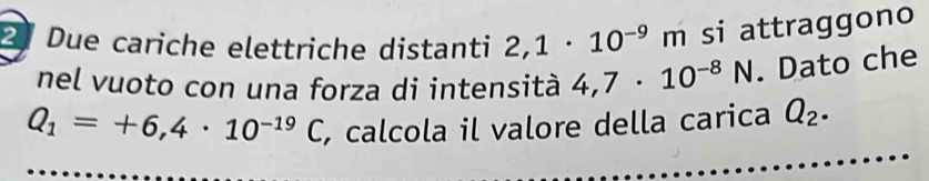 Due cariche elettriche distanti 2,1· 10^(-9)m si attraggono 
nel vuoto con una forza di intensità 4,7· 10^(-8)N. Dato che
Q_1=+6,4· 10^(-19)C , calcola il valore della carica Q_2.