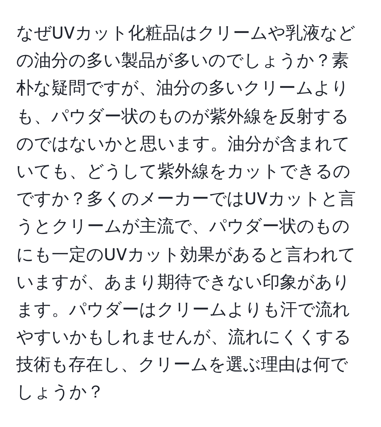 なぜUVカット化粧品はクリームや乳液などの油分の多い製品が多いのでしょうか？素朴な疑問ですが、油分の多いクリームよりも、パウダー状のものが紫外線を反射するのではないかと思います。油分が含まれていても、どうして紫外線をカットできるのですか？多くのメーカーではUVカットと言うとクリームが主流で、パウダー状のものにも一定のUVカット効果があると言われていますが、あまり期待できない印象があります。パウダーはクリームよりも汗で流れやすいかもしれませんが、流れにくくする技術も存在し、クリームを選ぶ理由は何でしょうか？