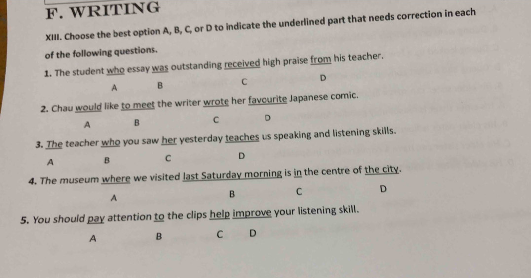 WRITING
XIII. Choose the best option A, B, C, or D to indicate the underlined part that needs correction in each
of the following questions.
1. The student who essay was outstanding received high praise from his teacher.
D
A B
C
2. Chau would like to meet the writer wrote her favourite Japanese comic.
A B
C D
3. The teacher who you saw her yesterday teaches us speaking and listening skills.
A B C D
4. The museum where we visited last Saturday morning is in the centre of the city.
A
B
C
D
5. You should pay attention to the clips help improve your listening skill.
A
B C €D