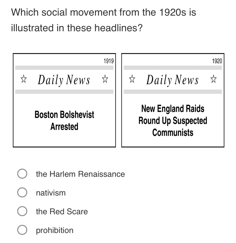 Which social movement from the 1920s is
illustrated in these headlines?
1919 1920
Daily News Daily News
Boston Bolshevist
New England Raids
Arrested
Round Up Suspected
Communists
the Harlem Renaissance
nativism
the Red Scare
prohibition