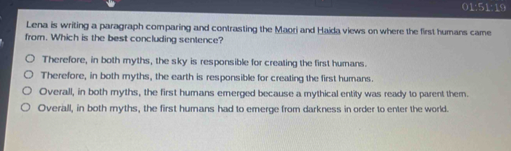 1:51:1 9
Lena is writing a paragraph comparing and contrasting the Maori and Haida views on where the first humans came
from. Which is the best concluding sentence?
Therefore, in both myths, the sky is responsible for creating the first humans.
Therefore, in both myths, the earth is responsible for creating the first humans.
Overall, in both myths, the first humans emerged because a mythical entity was ready to parent them.
Overall, in both myths, the first humans had to emerge from darkness in order to enter the world.