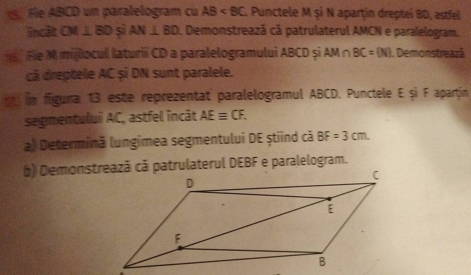 Fie ABCD un paralelogram cu AB 1 Punctele M şi N aparţin dreptei BD, astfel 
incit CM ⊥ BD si AN⊥ BD. Demonstreazã cã patrulaterul AMCN e paralelogram, 
Fie M milocul laturii CD a paralelogramului ABCD și AM∩ BC= N L Demonstreazá 
cá dreptele AC șĩ DN sunt paralele. 
in figura 13 este reprezentat paralelogramul ABCD. Punctele E și F apartin 
segmentului AC, astfel încât AEequiv CF. 
a) Determină lungimea segmentului DE știind că BF=3cm.