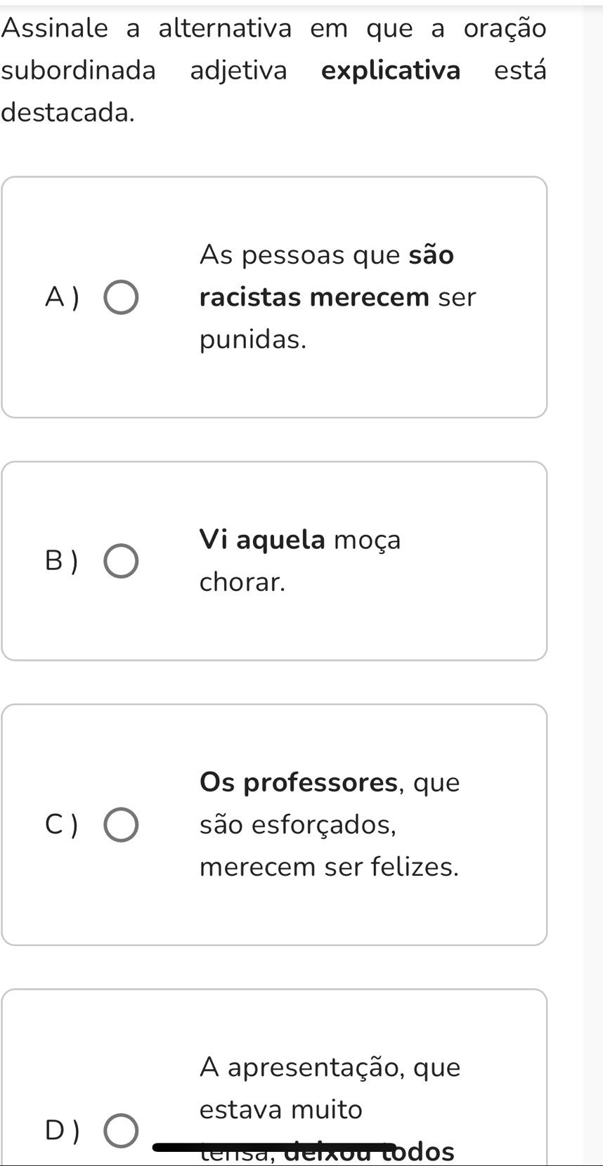 Assinale a alternativa em que a oração
subordinada adjetiva explicativa está
destacada.
As pessoas que são
A) racistas merecem ser
punidas.
Vi aquela moça
B)
chorar.
Os professores, que
C) são esforçados,
merecem ser felizes.
A apresentação, que
estava muito
D )
tensa, deixou todos