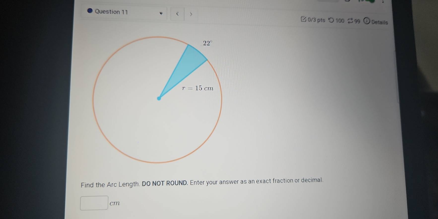 < > Details
□ 0/3 pts つ 100 2 99
Find the Arc Length. DO NOT ROUND. Enter your answer as an exact fraction or decimal.
□ cm