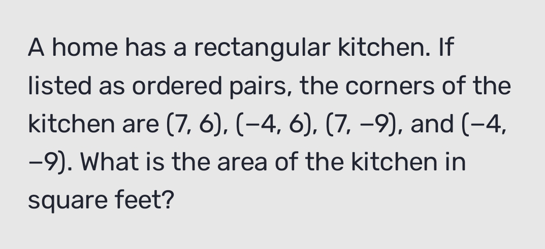 A home has a rectangular kitchen. If 
listed as ordered pairs, the corners of the 
kitchen are (7,6), (-4,6), (7,-9) , and (−4,
-9). What is the area of the kitchen in
square feet?