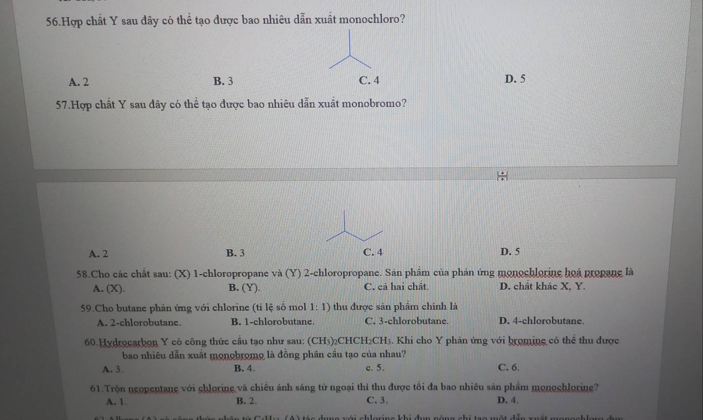 Hợp chất Y sau đây có thể tạo được bao nhiêu dẫn xuất monochloro?
A. 2 B. 3 D. 5
57.Hợp chất Y sau đây có thể tạo được bao nhiêu dẫn xuất monobromo?
A. 2 B. 3 D. 5
58.Cho các chất sau: (X) 1 -chloropropane và (Y) 2 -chloropropane. Sản phẩm của phản ứng monochlorine hoá propane là
A. (X). B. (Y). C. cả hai chất. D. chất khác X, Y.
59.Cho butane phản ứng với chlorine (tỉ lệ số mol 1:1) thu được sản phẩm chính là
A. 2 -chlorobutane. B. 1 -chlorobutane. C. 3 -chlorobutane. D. 4 -chlorobutane
60.Hydrocarbon Y có công thức cầu tạo như sau: (CH3)2CHCH2CH3. Khi cho Y phản ứng với broming có thể thu được
bao nhiêu dẫn xuất monobromo là đồng phân cầu tạo của nhau?
A. 3. B. 4. c. 5. C. 6.
61.Trộn neopentane với chlorine và chiếu ánh sáng tử ngoại thì thu được tối đa bao nhiêu sản phẩm monochlorine?
A. 1. B. 2. C. 3. D. 4.