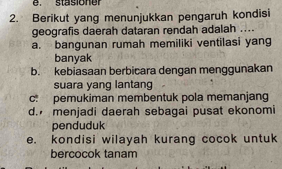 stasioner
2. Berikut yang menunjukkan pengaruh kondisi
geografis daerah dataran rendah adalah ....
a. bangunan rumah memiliki ventilasi yang
banyak
b. kebiasaan berbicara dengan menggunakan
suara yang lantang
c. pemukiman membentuk pola memanjang
d. menjadi daerah sebagai pusat ekonomi
penduduk
e. kondisi wilayah kurang cocok untuk
bercocok tanam