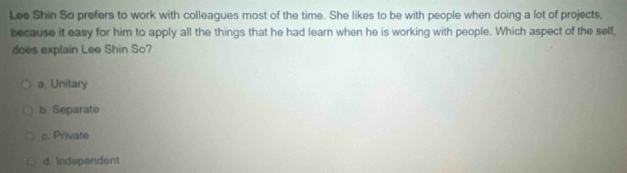 Lee Shin So prefers to work with colleagues most of the time. She likes to be with people when doing a lot of projects,
because it easy for him to apply all the things that he had learn when he is working with people. Which aspect of the self,
does explain Lee Shin So?
a. Unitary
b. Separato
c. Private
d. Independent