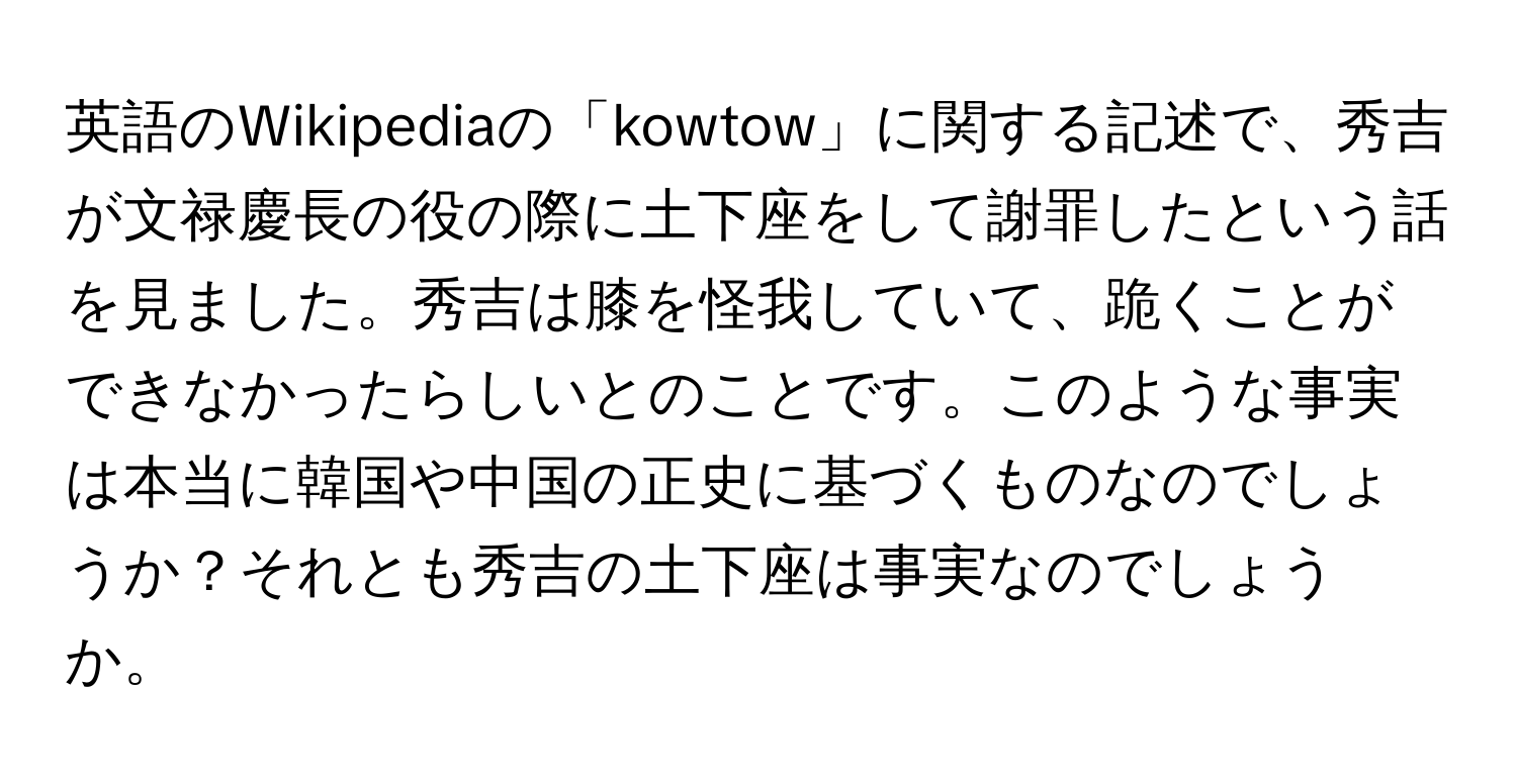 英語のWikipediaの「kowtow」に関する記述で、秀吉が文禄慶長の役の際に土下座をして謝罪したという話を見ました。秀吉は膝を怪我していて、跪くことができなかったらしいとのことです。このような事実は本当に韓国や中国の正史に基づくものなのでしょうか？それとも秀吉の土下座は事実なのでしょうか。