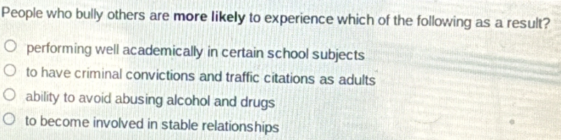 People who bully others are more likely to experience which of the following as a result?
performing well academically in certain school subjects
to have criminal convictions and traffic citations as adults
ability to avoid abusing alcohol and drugs
to become involved in stable relationships