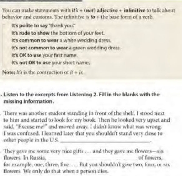 You can make statements with its + (nof) adjective + infinitive to talk about 
behavior and customs. The infinitive is to + the base form of a verb. 
It's polite to say "thank you." 
It's rude to show the bottom of your feet. 
It's common to wear a white wedding dress. 
It's not common to wear a green wedding dress. 
It's OK to use your first name. 
It's not OK to use your short name. 
Note: It3 is the contraction of it= i5 
. Listen to the excerpts from Listening 2. Fill in the blanks with the 
missing information. 
. "There was another student standing in front of the shelf. I stood next 
to him and started to look for my book. Then he looked very upset and 
said, "Excuse me!" and moved away. I didn't know what was wrong. 
I was confused. I learned later that you shouldn't stand very close to 
other people in the U.S._ 
. 
They gave me some very nice gifts … . and they gave me flowers—six 
flowers. In Russia, _of flowers. 
for example, one, three, five. .. .. But you shouldn't give two, four, or six 
flowers. We only do that when a person dies.