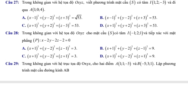 Trong không gian với hệ tọa độ Oxyz, viết phương trình mặt cầu (S) có tâm I(1;2;-3) và đi
qua A(1;0;4).
A. (x-1)^2+(y-2)^2+(z+3)^2=sqrt(53). B. (x-1)^2+(y-2)^2+(z+3)^2=53.
C. (x+1)^2+(y+2)^2+(z-3)^2=53. D. (x+1)^2+(y+2)^2+(z+3)^2=53. 
Câu 28: Trong không gian với hệ tọa độ Oxyz cho mặt cầu (S)có tâm I(-1;2;1) và tiếp xúc với mặt
phǎng ; ( P :x-2y-2z-2=0
A. (x+1)^2+(y-2)^2+(z-1)^2=3. B. (x+1)^2+(y-2)^2+(z-1)^2=9.
C. (x+1)^2+(y-2)^2+(z+1)^2=3. D. (x+1)^2+(y-2)^2+(z+1)^2=9. 
Câu 29: Trong không gian với hệ trục tọa độ Oxyz, cho hai điểm A(1;1;-3) và B(-5;3;1). Lập phương
trình mặt cầu đường kính AB