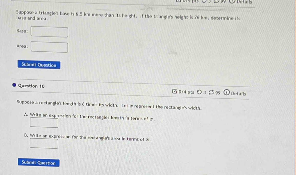 Details 
Suppose a triangle's base is 6.5 km more than its height. If the triangle's height is 26 km, determine its 
base and area. 
Base: □ 
Area: □ 
Submit Question 
Question 10 
[ 0/4 pts つ 3 [ 99 Details 
Suppose a rectangle's length is 6 times its width. Let x represent the rectangle's width. 
A. Write an expression for the rectangles length in terms of x. 
□ 
B. Write an expression for the rectangle's area in terms of x. 
□ 
Submit Question