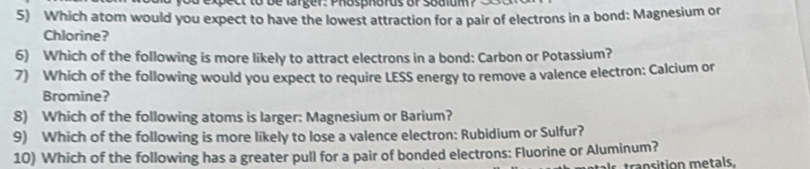 ec b e larger : P hosphorus or soaium 
5) Which atom would you expect to have the lowest attraction for a pair of electrons in a bond: Magnesium or 
Chlorine? 
6) Which of the following is more likely to attract electrons in a bond: Carbon or Potassium? 
7) Which of the following would you expect to require LESS energy to remove a valence electron: Calcium or 
Bromine? 
8) Which of the following atoms is larger: Magnesium or Barium? 
9) Which of the following is more likely to lose a valence electron: Rubidium or Sulfur? 
10) Which of the following has a greater pull for a pair of bonded electrons: Fluorine or Aluminum?