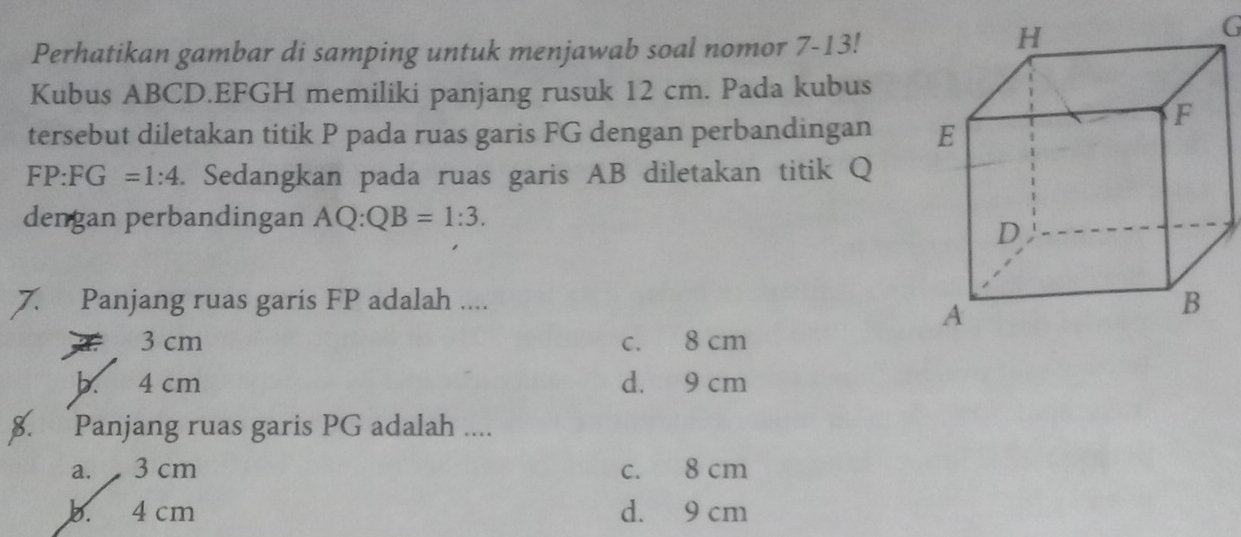 Perhatikan gambar di samping untuk menjawab soal nomor 7-13!
G
Kubus ABCD. EFGH memiliki panjang rusuk 12 cm. Pada kubus
tersebut diletakan titik P pada ruas garis FG dengan perbandingan
FP:FG=1:4. Sedangkan pada ruas garis AB diletakan titik Q
dengan perbandingan AQ:QB=1:3. 
7. Panjang ruas garis FP adalah ....
3 cm c. 8 cm
b. 4 cm d. 9 cm
8. Panjang ruas garis PG adalah ....
a. 3 cm c. 8 cm
b. 4 cm d. 9 cm