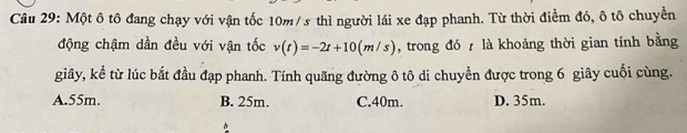 Một ô tô đang chạy với vận tốc 10m/ s thì người lái xe đạp phanh. Từ thời điểm đó, ô tô chuyền
động chậm dần đều với vận tốc v(t)=-2t+10(m/s) , trong đó là khoảng thời gian tính bằng
giây, kể từ lúc bắt đầu đạp phanh. Tính quãng đường ô tô di chuyền được trong 6 giây cuối cùng.
A. 55m. B. 25m. C. 40m. D. 35m.