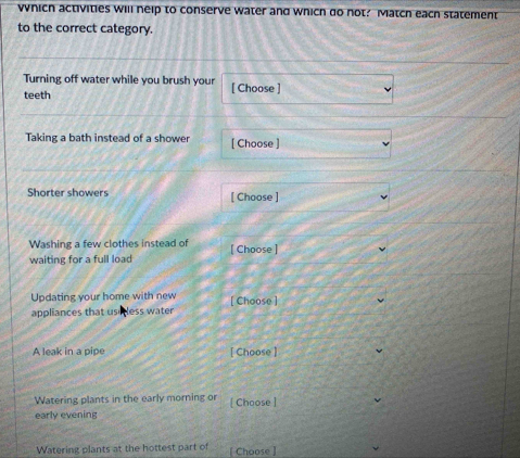 which activities will neip to conserve water and which do not? Match each statement 
to the correct category. 
Turning off water while you brush your 
teeth [ Choose ] 
Taking a bath instead of a shower [ Choose ] 
Shorter showers [ Choose ] 
Washing a few clothes instead of [ Choose ] 
waiting for a full load 
Updating your home with new [ Choose ] 
appliances that use less water 
A leak in a pipe [ Choose ] 
Watering plants in the early morning or [ Choose ] 
early evening 
Watering plants at the hottest part of [ Choose ]