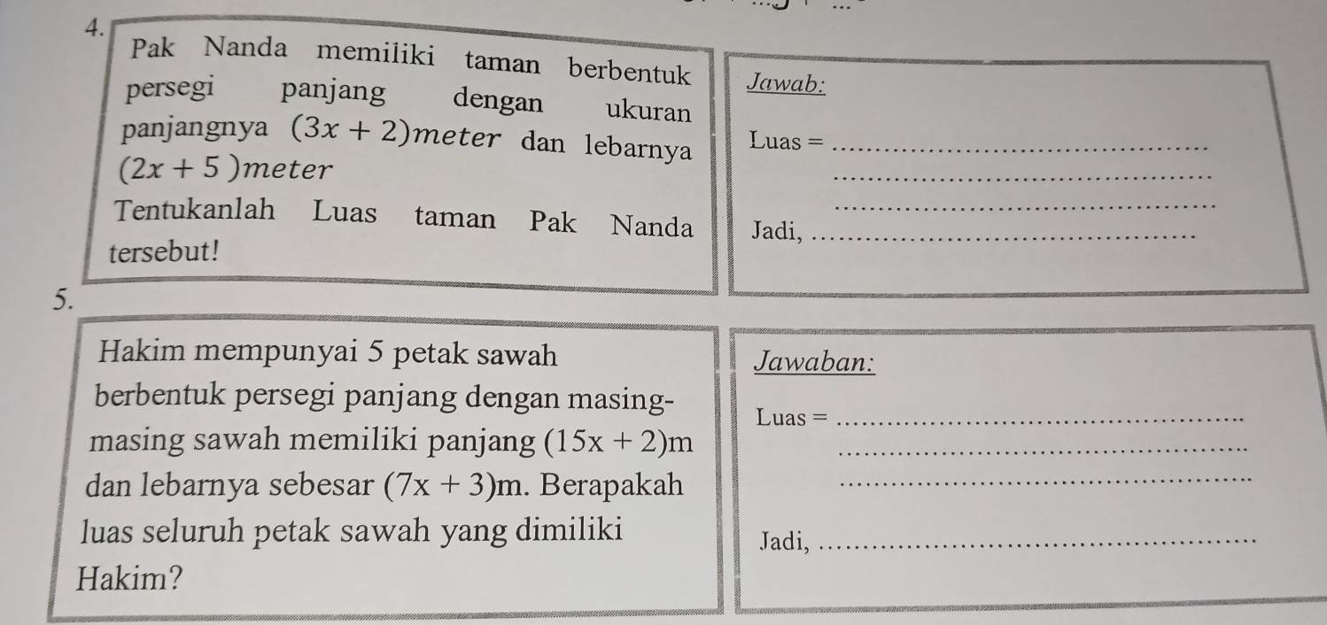 Pak Nanda memiliki taman berbentuk Jawab: 
persegi panjang dengan ukuran 
_ 
panjangnya (3x+2) meter dan lebarnya Luas =_
(2x+5) meter
Tentukanlah Luas taman Pak Nanda Jadi,__ 
tersebut! 
5. 
Hakim mempunyai 5 petak sawah Jawaban: 
berbentuk persegi panjang dengan masing- 
Luas =_ 
masing sawah memiliki panjang (15x+2)m _ 
dan lebarnya sebesar (7x+3)m. Berapakah_ 
luas seluruh petak sawah yang dimiliki Jadi,_ 
Hakim?