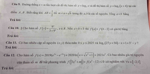 Đường thắng x = m lần lượt cất đồ thị hàm số y=log _3; x và đồ thị hàm số y=log _5(x+4) tại các 
điểm A, B. Biết rằng khi AB= 1/2  thì m=a+sqrt(b) trong đó a, b là các số nguyên. Tổng a+b bằng 
Trả lời:_ 
Câu 10. ] Cho hàm số f(x)= 9^x/3+9^x , x∈ R * Nếu a+b=3 thì f(a)+f(b-2) có giá trị bằng 
Trả lời:_ 
Câu 11. Có bao nhiêu cặp số nguyên (x;y) thỏa mãn 0≤ y≤ 2025 và log _3(27y+54)-x=1+3^x-y ? 
Trã lời:_ 
Câu 12. Cho hàm số f(x)=2019(e^(2x)-e^(-2x))+2020ln (x+sqrt(x^2+1))+2021x^3. Có bao nhiêu giá trị nguyên 
của tham số m đề bất phương trình f(|3x^2+m|)+f(x^3-12)≤ 0 có nghiệm với forall x∈ [-2;1]
Trả lời:_