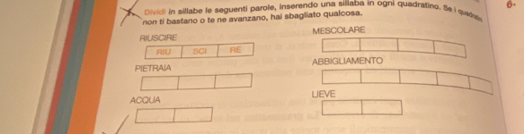 Divid) in sillabe le seguenti parole, inserendo una sillaba in ogni quadratino. Se i qade 6. 
non ti bastano o te ne avanzano, hai sbagliato qualcosa. 
RIUSCIRE MESCOLARE 
RIU SCI RE 
PIETRAIA ABBIGLIAMENTO 
ACQUA LIEVE