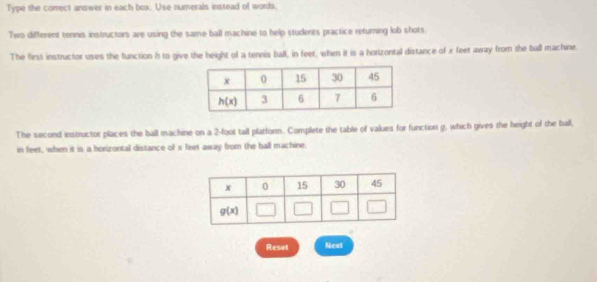 Type the correct answer in each box. Use numerals instead of words.
Two different tennis instructors are using the same ball machine to help students practice returning lob shots.
The first instructor uses the function h to give the height of a tennis ball, in feet, when it is a horizontal distance of x feet away from the ball machine.
The second instructor places the ball machine on a 2-foot tall platform. Complete the table of values for function g, which gives the height of the ball,
in feet, when it is a horizontal distance of x feet away from the ball machine.
Reset Next