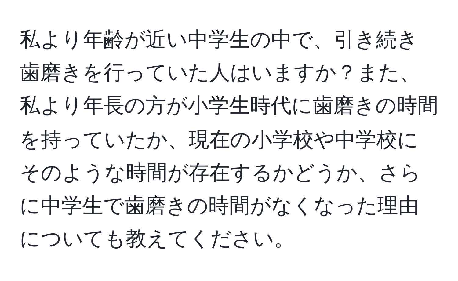 私より年齢が近い中学生の中で、引き続き歯磨きを行っていた人はいますか？また、私より年長の方が小学生時代に歯磨きの時間を持っていたか、現在の小学校や中学校にそのような時間が存在するかどうか、さらに中学生で歯磨きの時間がなくなった理由についても教えてください。