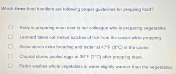 Which three food handlers are following proper guidelines for prepping food?
Ruby is preparing meat next to her colleague who is preparing vegetables.
Leonard takes out limited batches of fish from the cooler while prepping.
Aisha stores extra breading and batter at 47°F(8°C) in the cooler.
Chantal stores pooled eggs at 36°F(2°C) after prepping them.
Pedro washes whole vegetables in water slightly warmer than the vegetables.