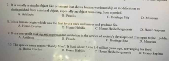 It is usually a simple object like ornament that shows human workmanship or modification as
distinguished from a natural object, especially an object remaining from a period.
A. Artifacts B. Fossils C. Heritage Site D. Museum
8. It is a buman origin which was the first to use axes and knives and produce fire.
A. Homo Erectus B. Homo Habilis C. Homo Heidelbergenesis D. Homo Sapiens
9. It is a non-profit making and a permanent institution in the service of society's development. It is open to the public.
A. Artifacts B. Fossils C. Heritage Site D. Museum
10. The species name means “Handy Man”. It lived about 2.4 to 1.4 million years ago, scavenging for food.
A. Homo Erectus B. Homo Habilis C. Homo Heidelbergenesis D. Homo Sapiens