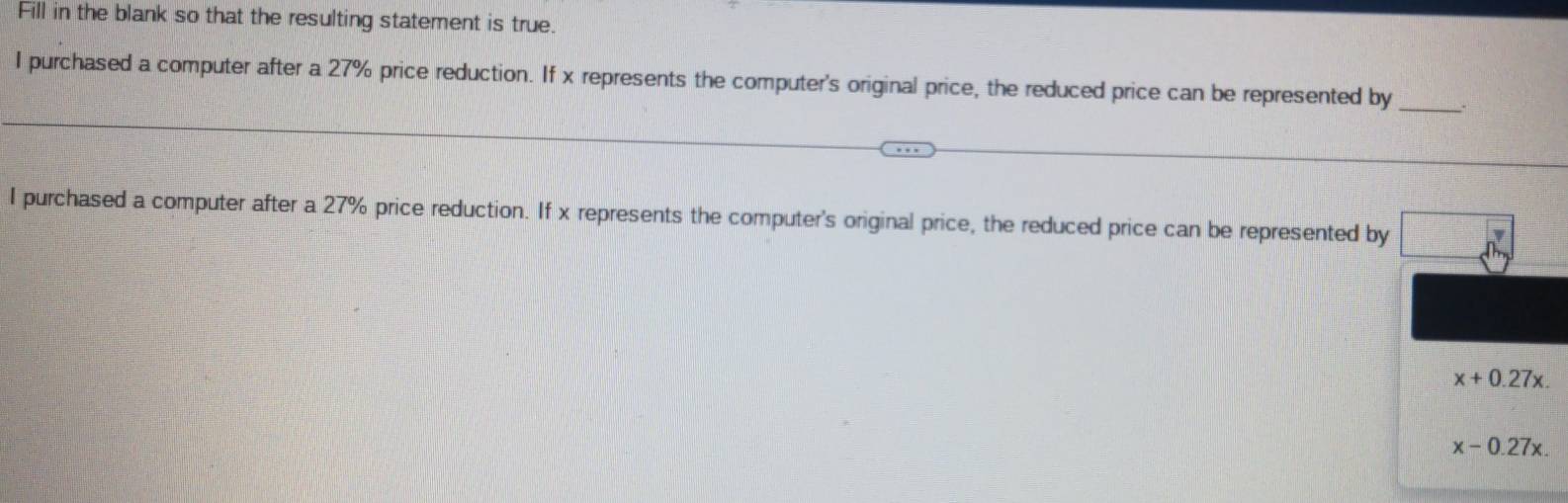 Fill in the blank so that the resulting statement is true.
_
I purchased a computer after a 27% price reduction. If x represents the computer's original price, the reduced price can be represented by
I purchased a computer after a 27% price reduction. If x represents the computer's original price, the reduced price can be represented by
x+0.27x.
x-0.27x.