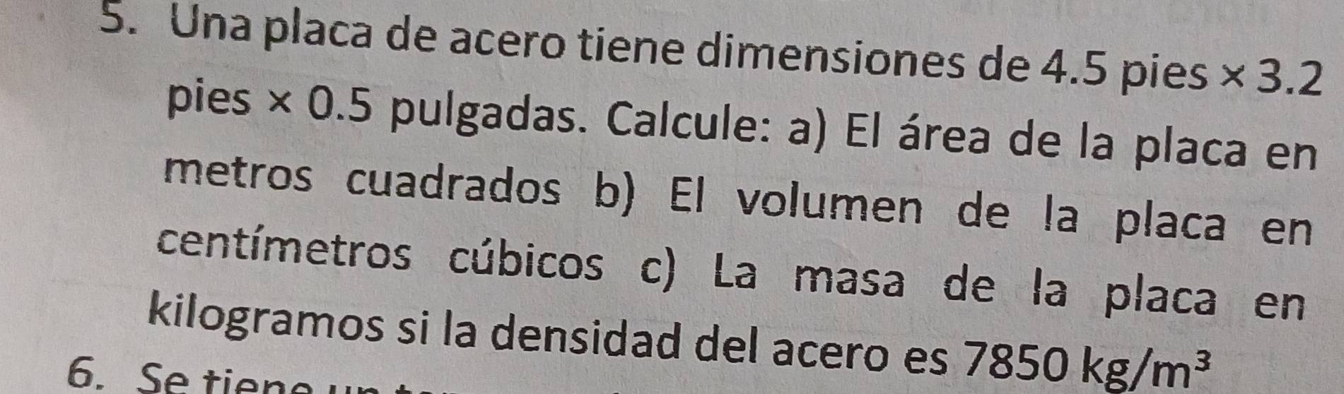 Una placa de acero tiene dimensiones de 4.5 pies * 3.2
pies × 0.5 pulgadas. Calcule: a) El área de la placa en 
metros cuadrados b) El volumen de la placa en 
centímetros cúbicos c) La masa de la placa en 
kilogramos si la densidad del acero es 7850kg/m^3
6. Se tien