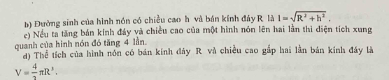 Đường sinh của hình nón có chiều cao h và bán kính đáy R là I=sqrt(R^2+h^2). 
c) Nếu ta tăng bán kính đáy và chiều cao của một hình nón lên hai lần thì diện tích xung 
quanh của hình nón đó tăng 4 lần. 
d) Thể tích của hình nón có bán kính đáy R và chiều cao gấp hai lần bán kính đáy là
V= 4/3 π R^3.