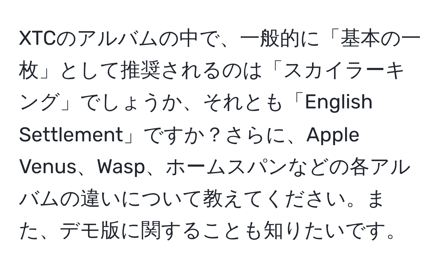 XTCのアルバムの中で、一般的に「基本の一枚」として推奨されるのは「スカイラーキング」でしょうか、それとも「English Settlement」ですか？さらに、Apple Venus、Wasp、ホームスパンなどの各アルバムの違いについて教えてください。また、デモ版に関することも知りたいです。