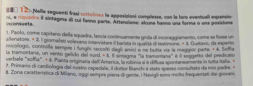 □ 12. Nelle seguenti frasi sottolinea le apposizioni complesse, con le loro eventuali espansio- 
ni, e riquadra il sintagma di cui fanno parte. Attenzione: alcune hanno una forma o una posizione 
inconsueta. 
1. Paolo, come capitano della squadra, lancia continuamente grida di incoraggiamento, come se fosse un 
allenatore. • 2. I giornalisti volevano intervistare il barista in qualità di testimone. • 3. Gustavo, da esperto 
micologo, controlla sempre i funghi raccolti dagli amici e ne butta via la maggior parte. * 4. Soffia 
la tramontana, un vento gelido del nord. * 5. Il sintagma "la tramontana" è il soggetto del predicato 
verbale “soffia". # 6. Pianta originaria dell'America, la robinia si è diffusa spontaneamente in tutta Italia. « 
7. Primario di cardiologia del nostro ospedale, il dottor Bianchi è stato spesso consultato da mio padre. 
8. Zona caratteristica di Milano, oggi sempre piena di gente, i Navigli sono molto frequentati dai giovani.